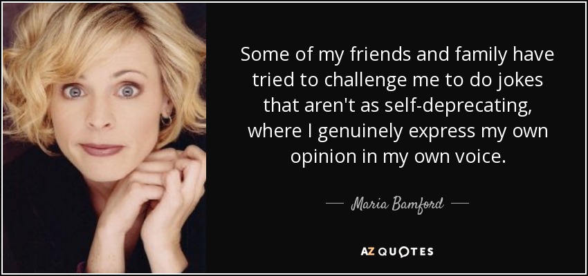 Some of my friends and family have tried to challenge me to do jokes that aren't as self-deprecating, where I genuinely express my own opinion in my own voice. - Maria Bamford
