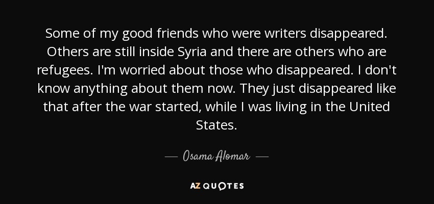 Some of my good friends who were writers disappeared. Others are still inside Syria and there are others who are refugees. I'm worried about those who disappeared. I don't know anything about them now. They just disappeared like that after the war started, while I was living in the United States. - Osama Alomar