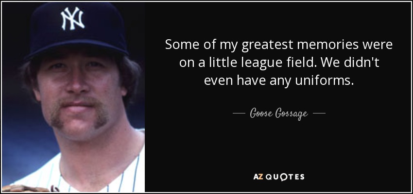 Some of my greatest memories were on a little league field. We didn't even have any uniforms. - Goose Gossage