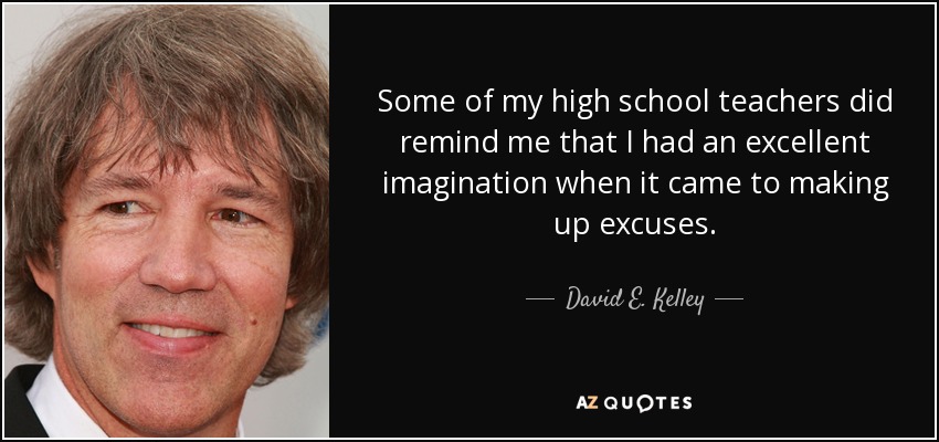 Some of my high school teachers did remind me that I had an excellent imagination when it came to making up excuses. - David E. Kelley
