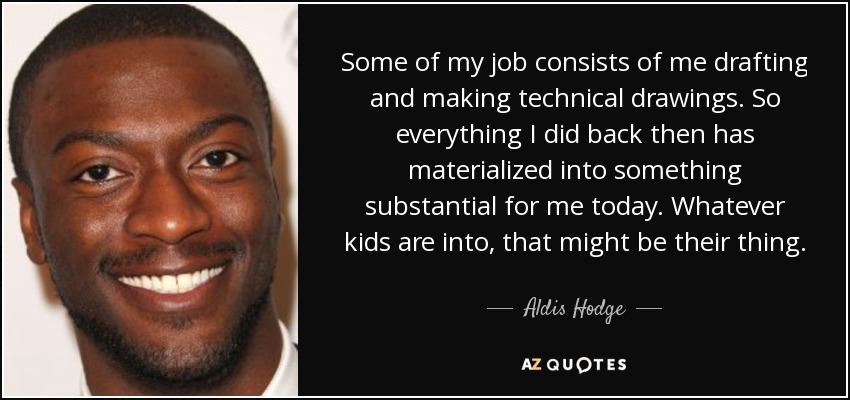 Some of my job consists of me drafting and making technical drawings. So everything I did back then has materialized into something substantial for me today. Whatever kids are into, that might be their thing. - Aldis Hodge