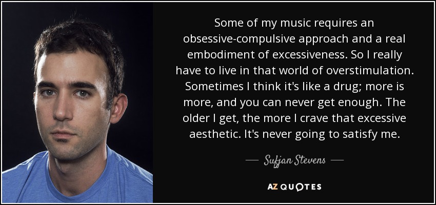 Some of my music requires an obsessive-compulsive approach and a real embodiment of excessiveness. So I really have to live in that world of overstimulation. Sometimes I think it's like a drug; more is more, and you can never get enough. The older I get, the more I crave that excessive aesthetic. It's never going to satisfy me. - Sufjan Stevens