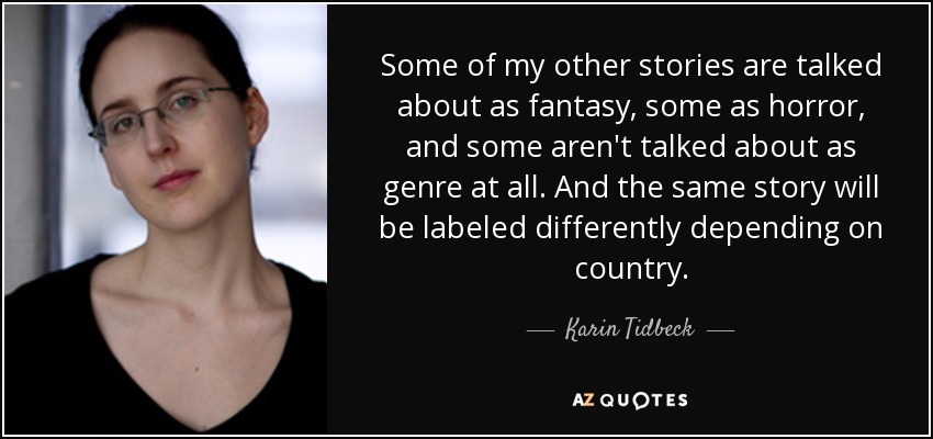 Some of my other stories are talked about as fantasy, some as horror, and some aren't talked about as genre at all. And the same story will be labeled differently depending on country. - Karin Tidbeck