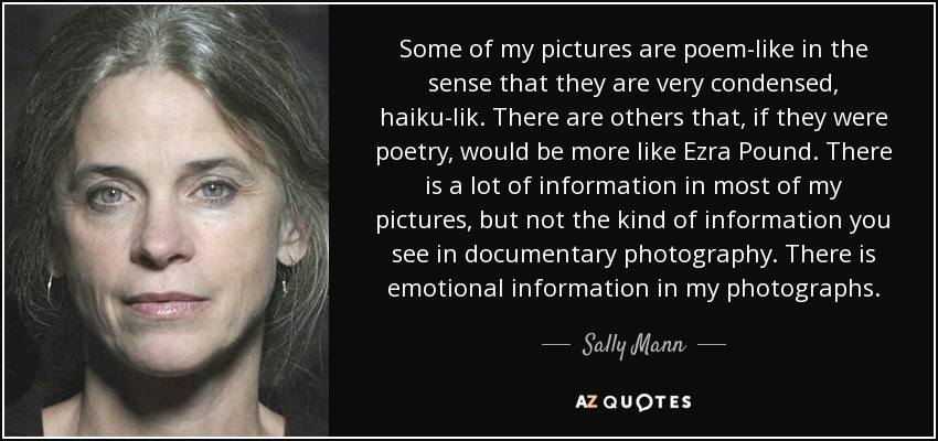 Some of my pictures are poem-like in the sense that they are very condensed, haiku-lik. There are others that, if they were poetry, would be more like Ezra Pound. There is a lot of information in most of my pictures, but not the kind of information you see in documentary photography. There is emotional information in my photographs. - Sally Mann