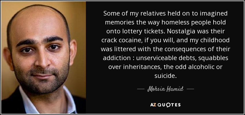 Some of my relatives held on to imagined memories the way homeless people hold onto lottery tickets. Nostalgia was their crack cocaine, if you will, and my childhood was littered with the consequences of their addiction : unserviceable debts, squabbles over inheritances, the odd alcoholic or suicide. - Mohsin Hamid