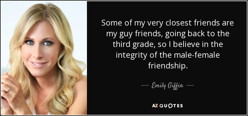 Some of my very closest friends are my guy friends, going back to the third grade, so I believe in the integrity of the male-female friendship. - Emily Giffin