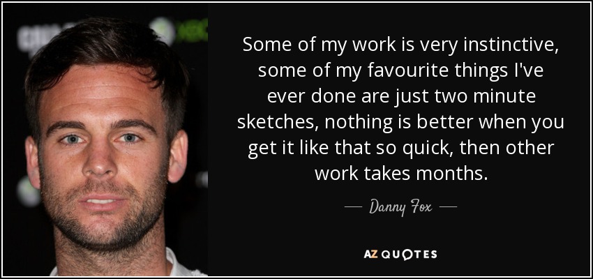 Some of my work is very instinctive, some of my favourite things I've ever done are just two minute sketches, nothing is better when you get it like that so quick, then other work takes months. - Danny Fox