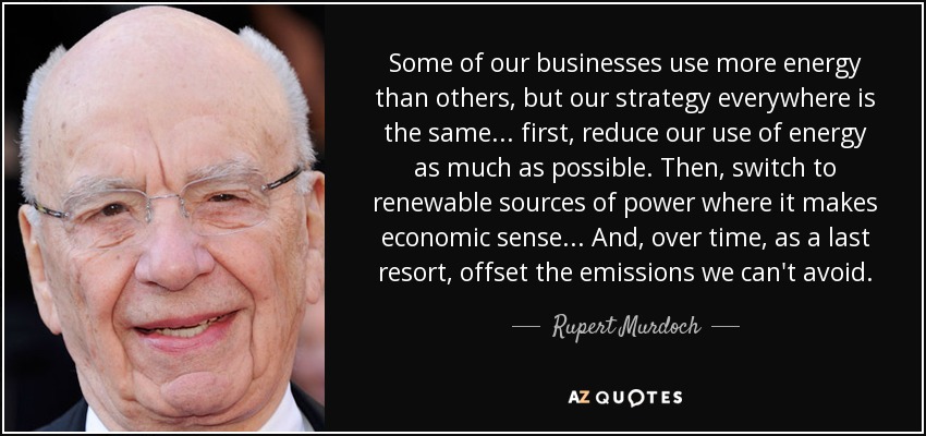 Some of our businesses use more energy than others, but our strategy everywhere is the same... first, reduce our use of energy as much as possible. Then, switch to renewable sources of power where it makes economic sense... And, over time, as a last resort, offset the emissions we can't avoid. - Rupert Murdoch