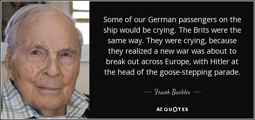 Some of our German passengers on the ship would be crying. The Brits were the same way. They were crying, because they realized a new war was about to break out across Europe, with Hitler at the head of the goose-stepping parade. - Frank Buckles