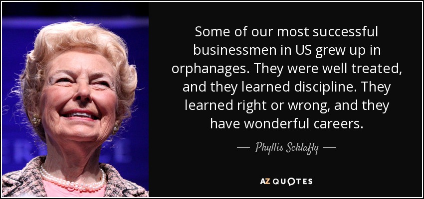 Some of our most successful businessmen in US grew up in orphanages. They were well treated, and they learned discipline. They learned right or wrong, and they have wonderful careers. - Phyllis Schlafly