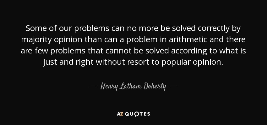 Some of our problems can no more be solved correctly by majority opinion than can a problem in arithmetic and there are few problems that cannot be solved according to what is just and right without resort to popular opinion. - Henry Latham Doherty