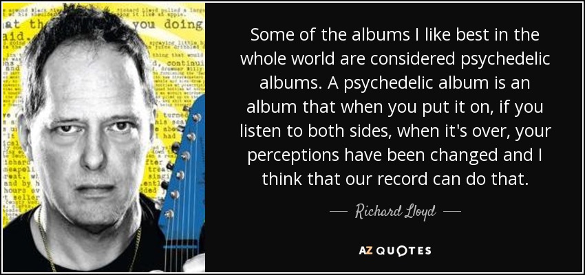 Some of the albums I like best in the whole world are considered psychedelic albums. A psychedelic album is an album that when you put it on, if you listen to both sides, when it's over, your perceptions have been changed and I think that our record can do that. - Richard Lloyd