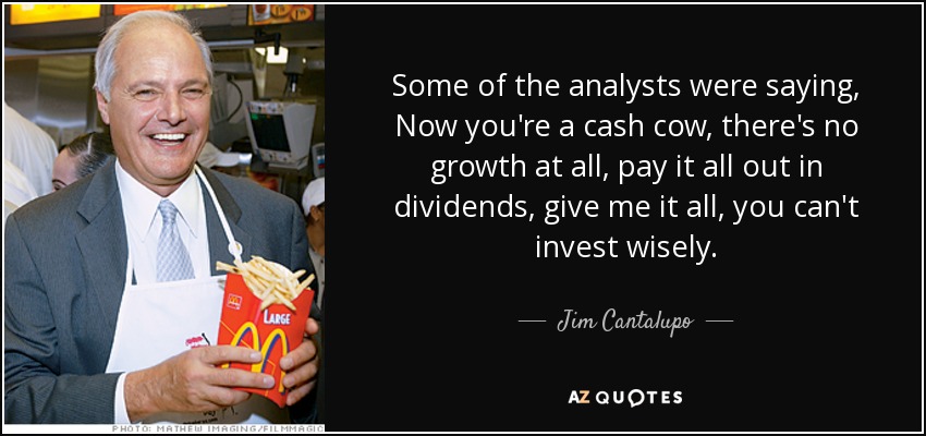 Some of the analysts were saying, Now you're a cash cow, there's no growth at all, pay it all out in dividends, give me it all, you can't invest wisely. - Jim Cantalupo