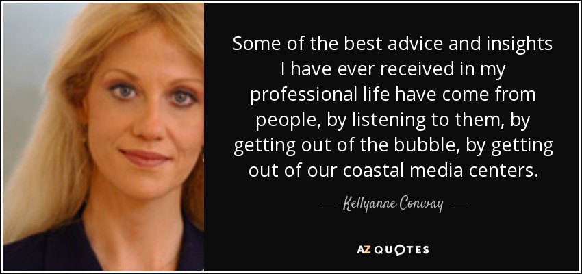 Some of the best advice and insights I have ever received in my professional life have come from people, by listening to them, by getting out of the bubble, by getting out of our coastal media centers. - Kellyanne Conway
