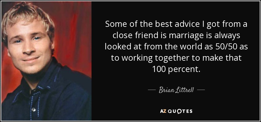 Some of the best advice I got from a close friend is marriage is always looked at from the world as 50/50 as to working together to make that 100 percent. - Brian Littrell