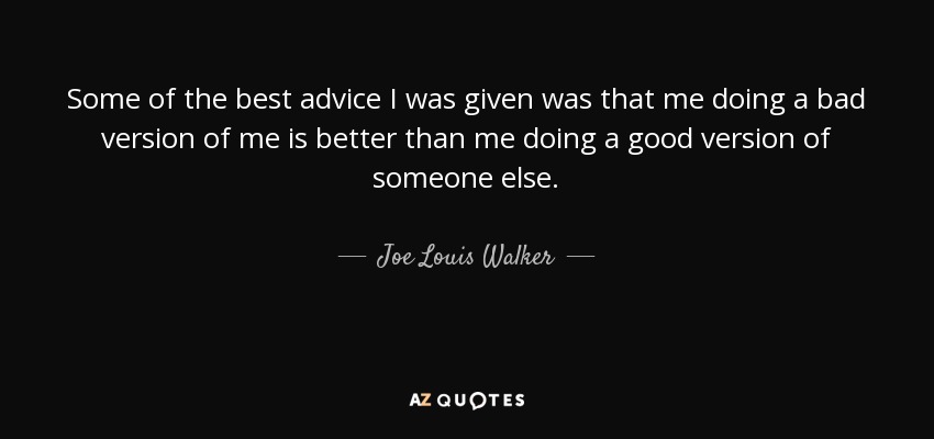 Some of the best advice I was given was that me doing a bad version of me is better than me doing a good version of someone else. - Joe Louis Walker