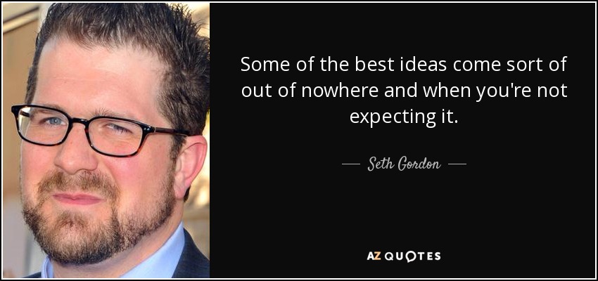 Some of the best ideas come sort of out of nowhere and when you're not expecting it. - Seth Gordon