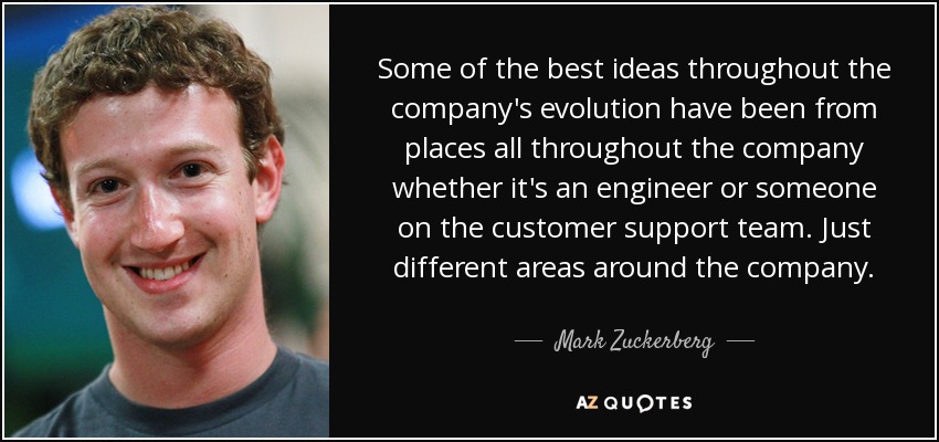 Some of the best ideas throughout the company's evolution have been from places all throughout the company whether it's an engineer or someone on the customer support team. Just different areas around the company. - Mark Zuckerberg
