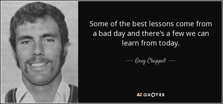 Some of the best lessons come from a bad day and there's a few we can learn from today. - Greg Chappell