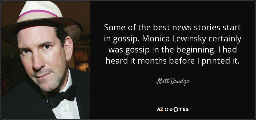 Some of the best news stories start in gossip. Monica Lewinsky certainly was gossip in the beginning. I had heard it months before I printed it. - Matt Drudge