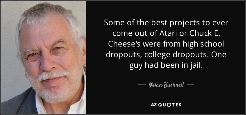 Some of the best projects to ever come out of Atari or Chuck E. Cheese's were from high school dropouts, college dropouts. One guy had been in jail. - Nolan Bushnell