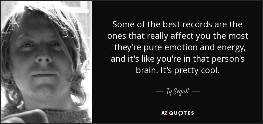 Some of the best records are the ones that really affect you the most - they're pure emotion and energy, and it's like you're in that person's brain. It's pretty cool. - Ty Segall