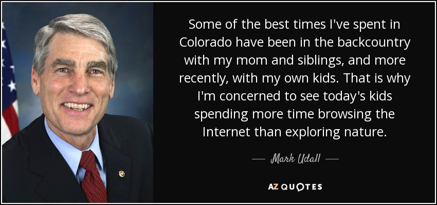 Some of the best times I've spent in Colorado have been in the backcountry with my mom and siblings, and more recently, with my own kids. That is why I'm concerned to see today's kids spending more time browsing the Internet than exploring nature. - Mark Udall