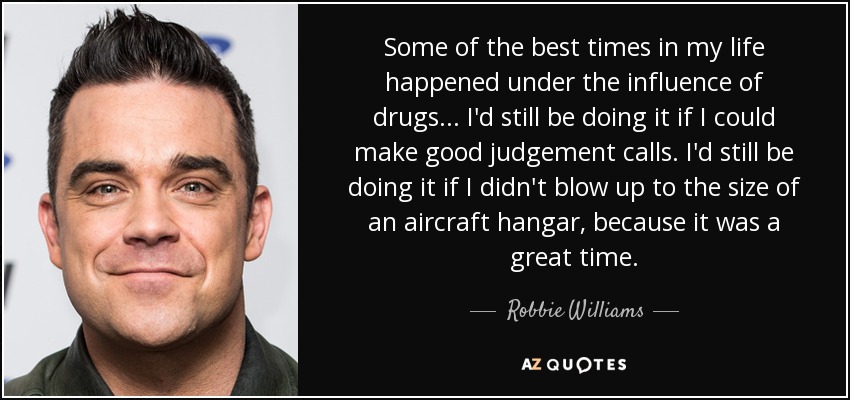 Some of the best times in my life happened under the influence of drugs... I'd still be doing it if I could make good judgement calls. I'd still be doing it if I didn't blow up to the size of an aircraft hangar, because it was a great time. - Robbie Williams