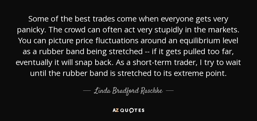 Some of the best trades come when everyone gets very panicky. The crowd can often act very stupidly in the markets. You can picture price fluctuations around an equilibrium level as a rubber band being stretched -- if it gets pulled too far, eventually it will snap back. As a short-term trader, I try to wait until the rubber band is stretched to its extreme point. - Linda Bradford Raschke