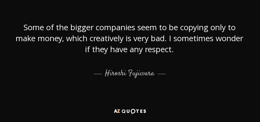 Some of the bigger companies seem to be copying only to make money, which creatively is very bad. I sometimes wonder if they have any respect. - Hiroshi Fujiwara