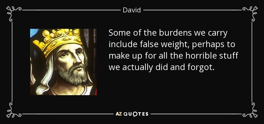Some of the burdens we carry include false weight, perhaps to make up for all the horrible stuff we actually did and forgot. - David