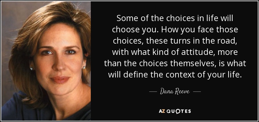 Some of the choices in life will choose you. How you face those choices, these turns in the road, with what kind of attitude, more than the choices themselves, is what will define the context of your life. - Dana Reeve