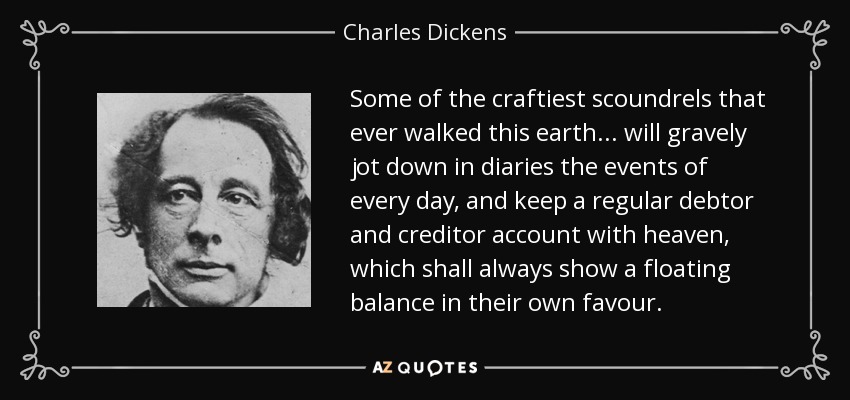 Some of the craftiest scoundrels that ever walked this earth . . . will gravely jot down in diaries the events of every day, and keep a regular debtor and creditor account with heaven, which shall always show a floating balance in their own favour. - Charles Dickens