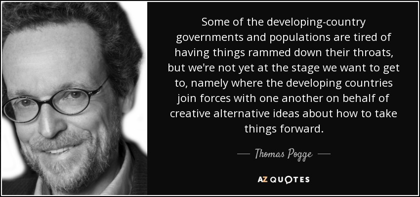 Some of the developing-country governments and populations are tired of having things rammed down their throats, but we're not yet at the stage we want to get to, namely where the developing countries join forces with one another on behalf of creative alternative ideas about how to take things forward. - Thomas Pogge