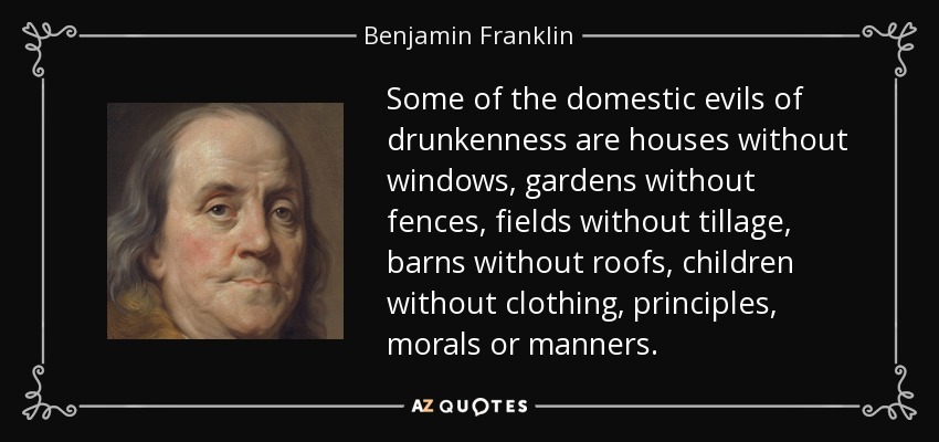 Some of the domestic evils of drunkenness are houses without windows, gardens without fences, fields without tillage, barns without roofs, children without clothing, principles, morals or manners. - Benjamin Franklin