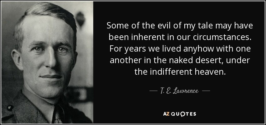Some of the evil of my tale may have been inherent in our circumstances. For years we lived anyhow with one another in the naked desert, under the indifferent heaven. - T. E. Lawrence