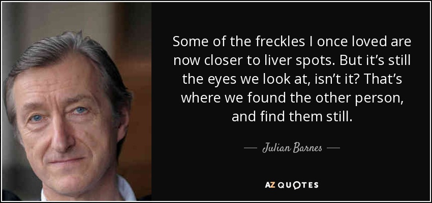 Some of the freckles I once loved are now closer to liver spots. But it’s still the eyes we look at, isn’t it? That’s where we found the other person, and find them still. - Julian Barnes
