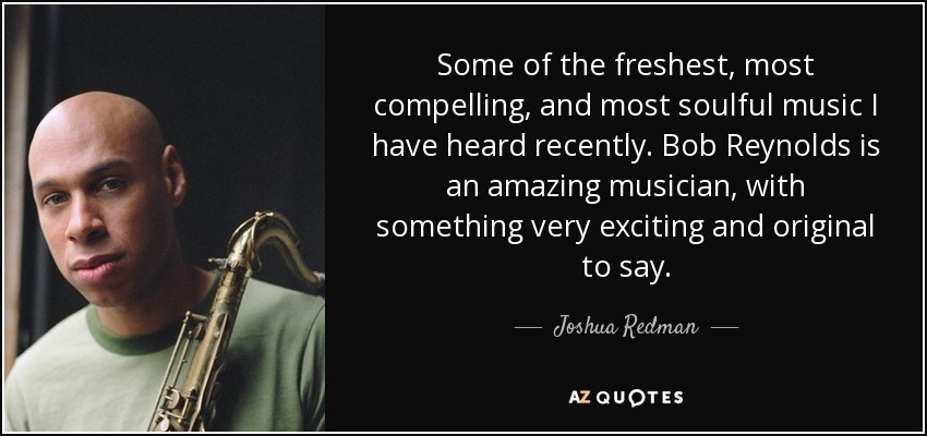 Some of the freshest, most compelling, and most soulful music I have heard recently. Bob Reynolds is an amazing musician, with something very exciting and original to say. - Joshua Redman