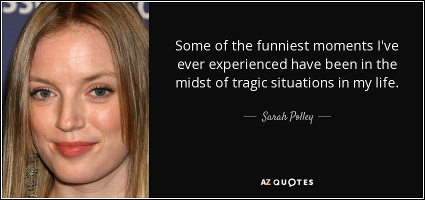 Some of the funniest moments I've ever experienced have been in the midst of tragic situations in my life. - Sarah Polley