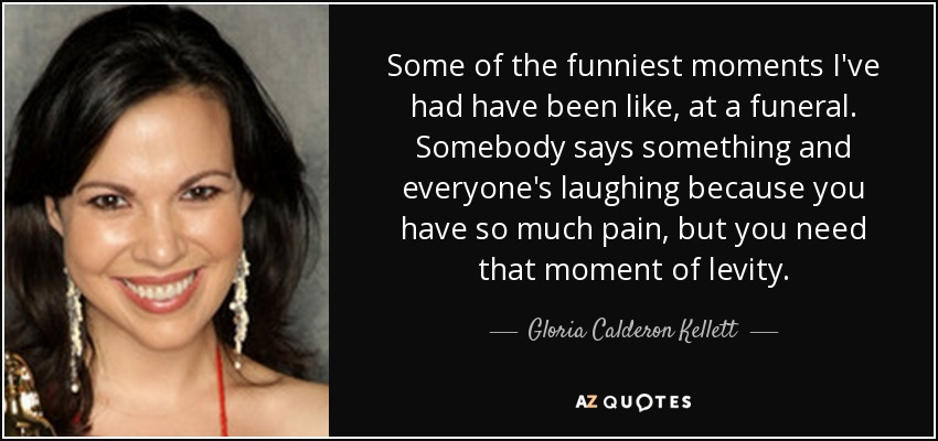 Some of the funniest moments I've had have been like, at a funeral. Somebody says something and everyone's laughing because you have so much pain, but you need that moment of levity. - Gloria Calderon Kellett
