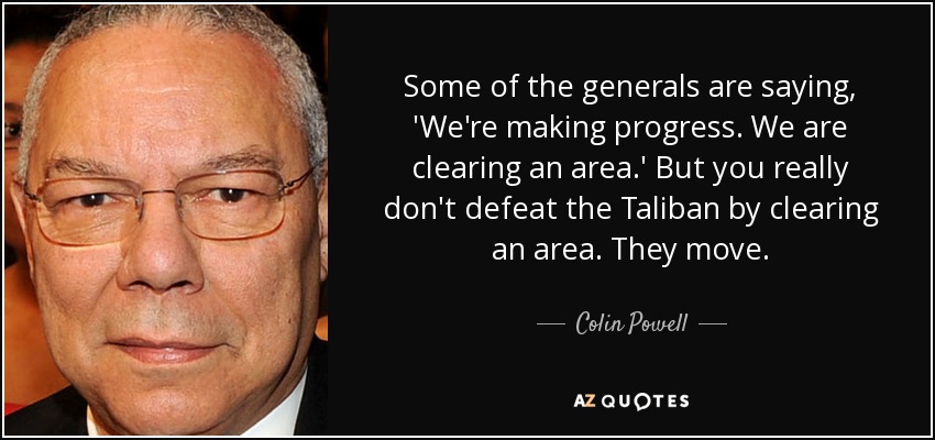 Some of the generals are saying, 'We're making progress. We are clearing an area.' But you really don't defeat the Taliban by clearing an area. They move. - Colin Powell
