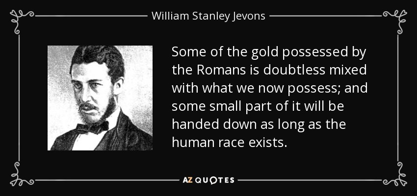 Some of the gold possessed by the Romans is doubtless mixed with what we now possess; and some small part of it will be handed down as long as the human race exists. - William Stanley Jevons