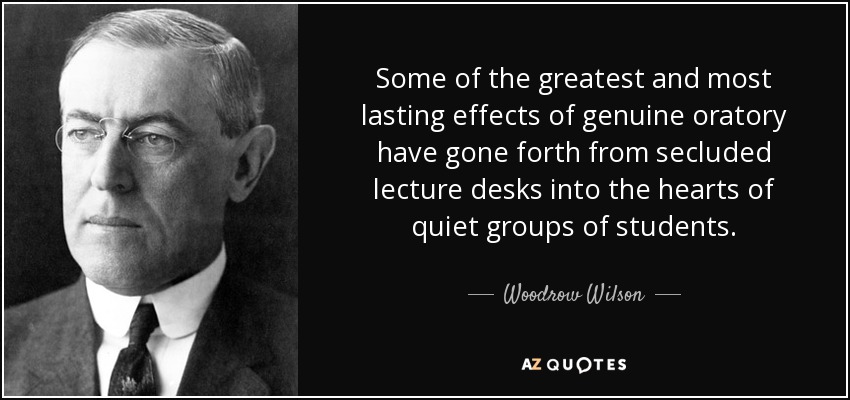 Some of the greatest and most lasting effects of genuine oratory have gone forth from secluded lecture desks into the hearts of quiet groups of students. - Woodrow Wilson