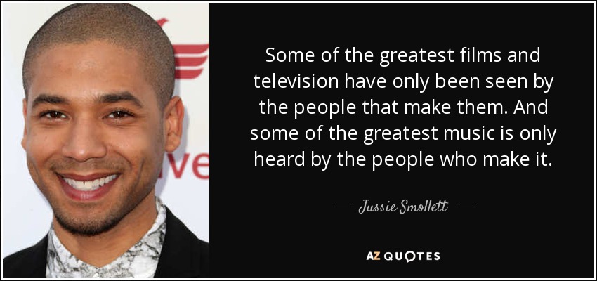 Some of the greatest films and television have only been seen by the people that make them. And some of the greatest music is only heard by the people who make it. - Jussie Smollett