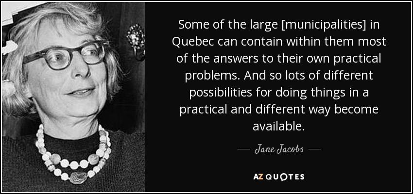 Some of the large [municipalities] in Quebec can contain within them most of the answers to their own practical problems. And so lots of different possibilities for doing things in a practical and different way become available. - Jane Jacobs