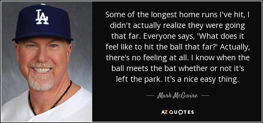 Some of the longest home runs I've hit, I didn't actually realize they were going that far. Everyone says, 'What does it feel like to hit the ball that far?' Actually, there's no feeling at all. I know when the ball meets the bat whether or not it's left the park. It's a nice easy thing. - Mark McGwire