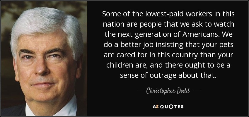 Some of the lowest-paid workers in this nation are people that we ask to watch the next generation of Americans. We do a better job insisting that your pets are cared for in this country than your children are, and there ought to be a sense of outrage about that. - Christopher Dodd