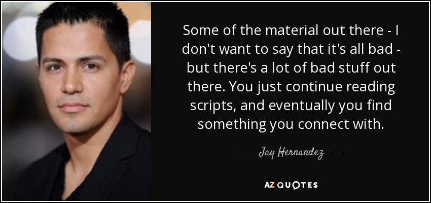 Some of the material out there - I don't want to say that it's all bad - but there's a lot of bad stuff out there. You just continue reading scripts, and eventually you find something you connect with. - Jay Hernandez