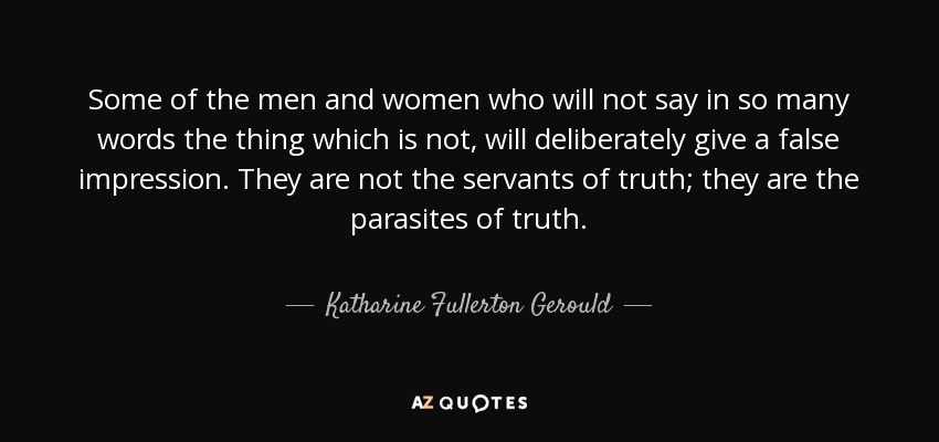 Some of the men and women who will not say in so many words the thing which is not, will deliberately give a false impression. They are not the servants of truth; they are the parasites of truth. - Katharine Fullerton Gerould