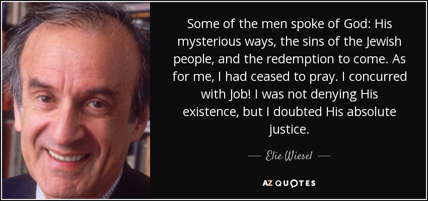 Some of the men spoke of God: His mysterious ways, the sins of the Jewish people, and the redemption to come. As for me, I had ceased to pray. I concurred with Job! I was not denying His existence, but I doubted His absolute justice. - Elie Wiesel